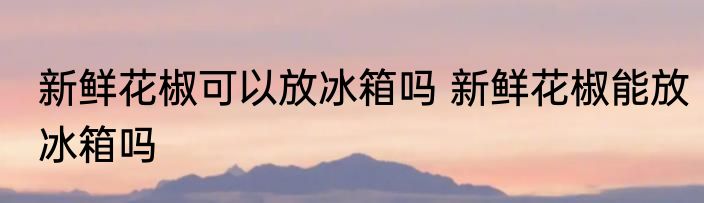 新鲜花椒可以放冰箱吗 新鲜花椒能放冰箱吗
