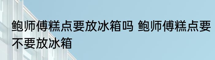 鲍师傅糕点要放冰箱吗 鲍师傅糕点要不要放冰箱