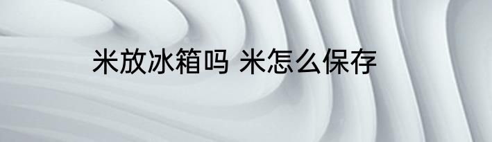 米放冰箱吗 米怎么保存