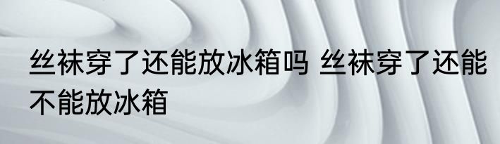 丝袜穿了还能放冰箱吗 丝袜穿了还能不能放冰箱
