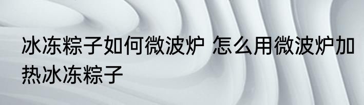 冰冻粽子如何微波炉 怎么用微波炉加热冰冻粽子
