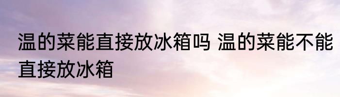 温的菜能直接放冰箱吗 温的菜能不能直接放冰箱