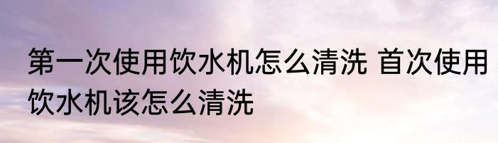 第一次使用饮水机怎么清洗 首次使用饮水机该怎么清洗
