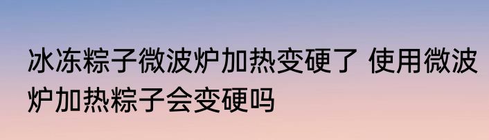 冰冻粽子微波炉加热变硬了 使用微波炉加热粽子会变硬吗