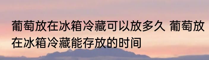 葡萄放在冰箱冷藏可以放多久 葡萄放在冰箱冷藏能存放的时间