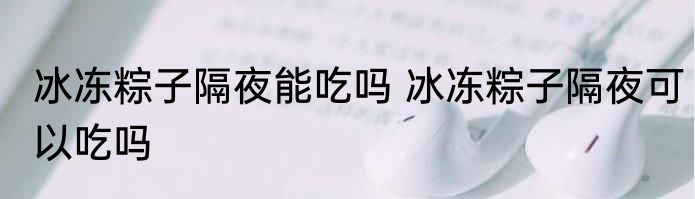 冰冻粽子隔夜能吃吗 冰冻粽子隔夜可以吃吗