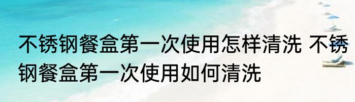 不锈钢餐盒第一次使用怎样清洗 不锈钢餐盒第一次使用如何清洗