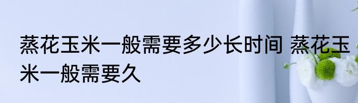 蒸花玉米一般需要多少长时间 蒸花玉米一般需要久