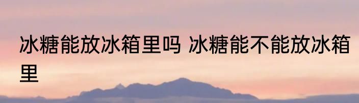 冰糖能放冰箱里吗 冰糖能不能放冰箱里