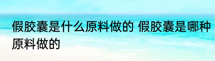 假胶囊是什么原料做的 假胶囊是哪种原料做的