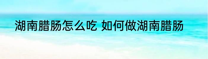 湖南腊肠怎么吃 如何做湖南腊肠