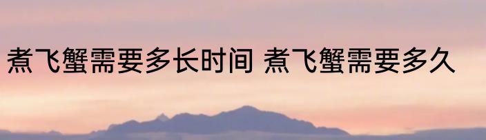 煮飞蟹需要多长时间 煮飞蟹需要多久