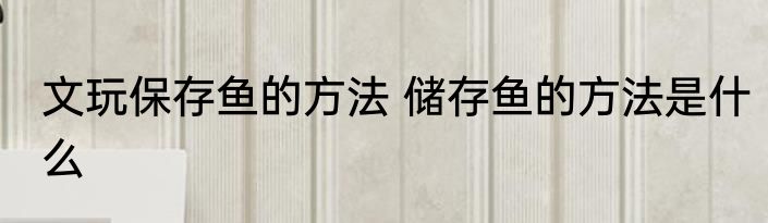 文玩保存鱼的方法 储存鱼的方法是什么