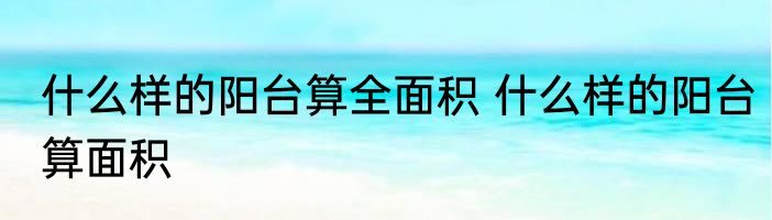 什么样的阳台算全面积 什么样的阳台算面积