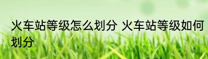 火车站等级怎么划分 火车站等级如何划分