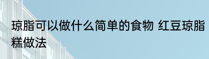 琼脂可以做什么简单的食物 红豆琼脂糕做法