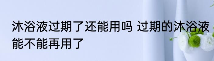 沐浴液过期了还能用吗 过期的沐浴液能不能再用了