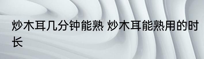 炒木耳几分钟能熟 炒木耳能熟用的时长