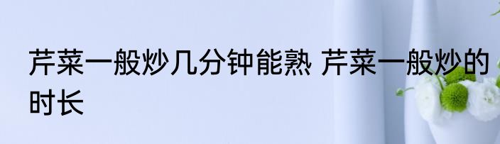 芹菜一般炒几分钟能熟 芹菜一般炒的时长