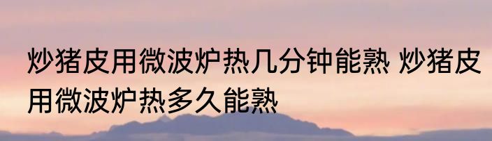 炒猪皮用微波炉热几分钟能熟 炒猪皮用微波炉热多久能熟