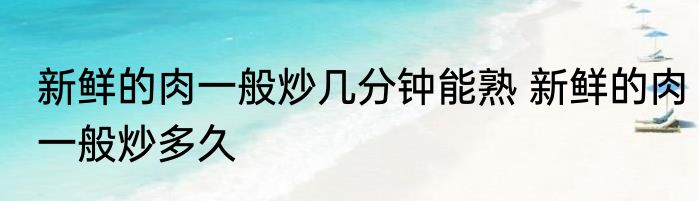 新鲜的肉一般炒几分钟能熟 新鲜的肉一般炒多久