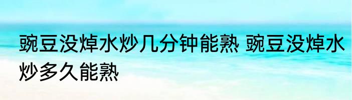 豌豆没焯水炒几分钟能熟 豌豆没焯水炒多久能熟