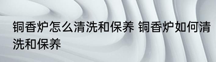 铜香炉怎么清洗和保养 铜香炉如何清洗和保养