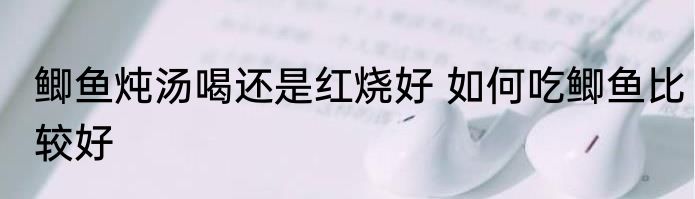 鲫鱼炖汤喝还是红烧好 如何吃鲫鱼比较好