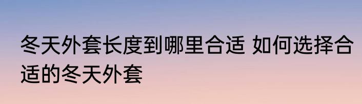 冬天外套长度到哪里合适 如何选择合适的冬天外套