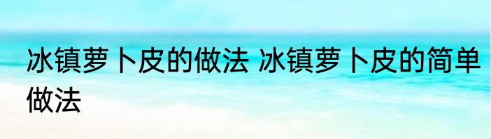 冰镇萝卜皮的做法 冰镇萝卜皮的简单做法