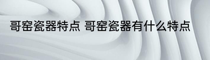 哥窑瓷器特点 哥窑瓷器有什么特点