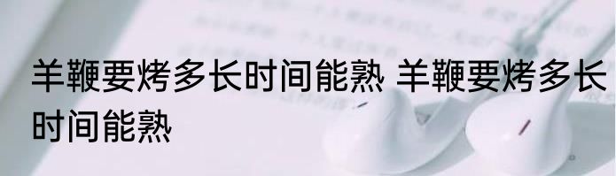 羊鞭要烤多长时间能熟 羊鞭要烤多长时间能熟