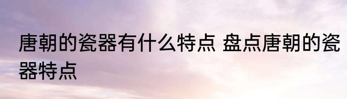 唐朝的瓷器有什么特点 盘点唐朝的瓷器特点