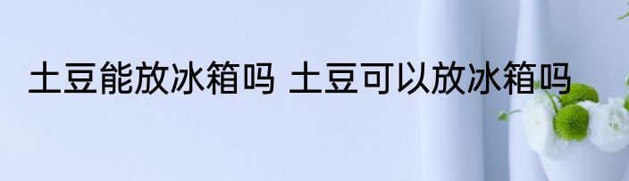 土豆能放冰箱吗 土豆可以放冰箱吗