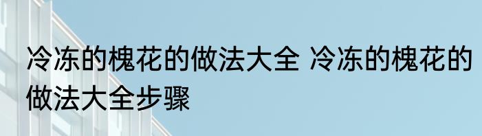 冷冻的槐花的做法大全 冷冻的槐花的做法大全步骤