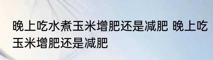 晚上吃水煮玉米增肥还是减肥 晚上吃玉米增肥还是减肥