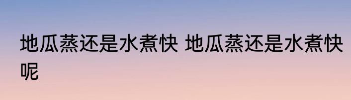 地瓜蒸还是水煮快 地瓜蒸还是水煮快呢