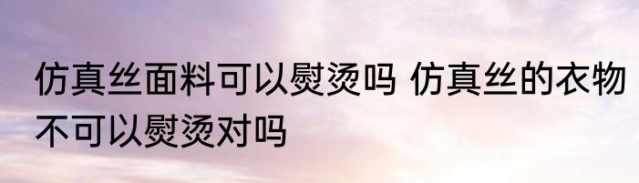 仿真丝面料可以熨烫吗 仿真丝的衣物不可以熨烫对吗