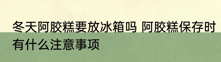 冬天阿胶糕要放冰箱吗 阿胶糕保存时有什么注意事项