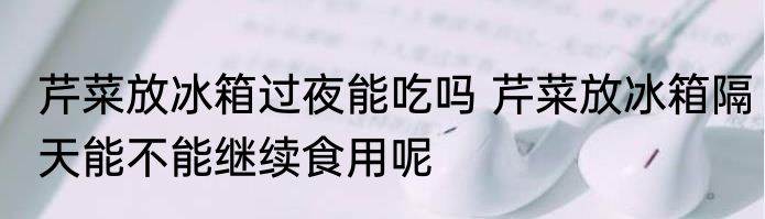 芹菜放冰箱过夜能吃吗 芹菜放冰箱隔天能不能继续食用呢