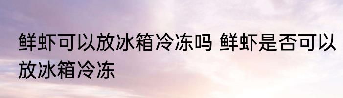 鲜虾可以放冰箱冷冻吗 鲜虾是否可以放冰箱冷冻