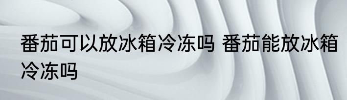 番茄可以放冰箱冷冻吗 番茄能放冰箱冷冻吗
