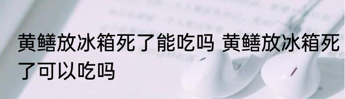 黄鳝放冰箱死了能吃吗 黄鳝放冰箱死了可以吃吗