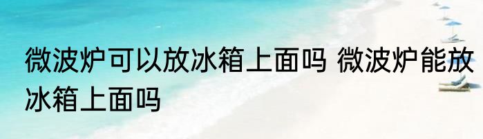 微波炉可以放冰箱上面吗 微波炉能放冰箱上面吗