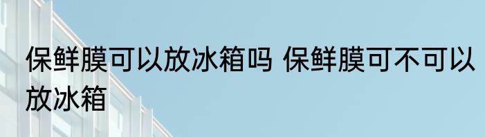 保鲜膜可以放冰箱吗 保鲜膜可不可以放冰箱