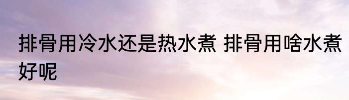 排骨用冷水还是热水煮 排骨用啥水煮好呢