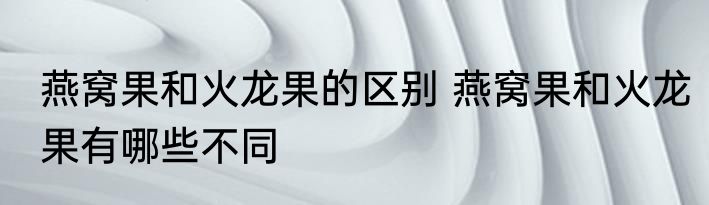 燕窝果和火龙果的区别 燕窝果和火龙果有哪些不同
