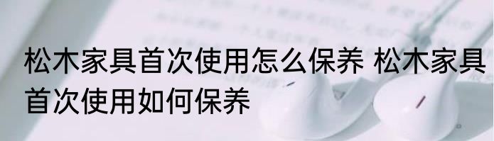 松木家具首次使用怎么保养 松木家具首次使用如何保养