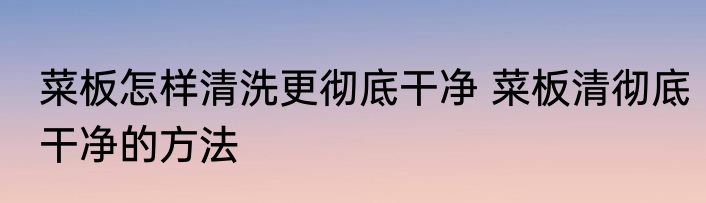 菜板怎样清洗更彻底干净 菜板清彻底干净的方法