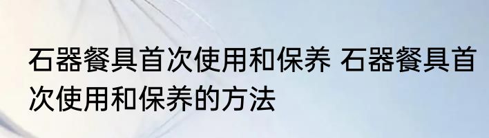 石器餐具首次使用和保养 石器餐具首次使用和保养的方法